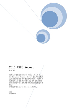 2010 ASEC Report
Vol.08

安博士公司的安全响应中心(ASEC, AhnLab Secur
ity Emergency Response Center)是以病毒分析师
及安全专家组成的全球性安全响应组织。此报告书
是由安博士公司的ASEC制作,且包含每月发生的主
要安全威胁与响应这些威胁的最新安全技术的简要
信息。
详细内容可以在[www.ahn.com.cn]里确认。


ASEC
2010-09-13
 