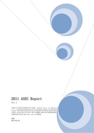 2011 ASEC Report
Vol.1

安博士公司的安全响应中心(ASEC, AhnLab Secur ity Emergency Response
Center)是以病毒分析师及安全专家组成的全球性安全响应组织。此报告书是由安博士公司的 ASE
C 制作,且包含每月发生的主要安全威胁与响应这些威胁的最新安全技术的简要信息。
详细内容可以在[www.ahn.com.cn]里确认。

ASEC
2011-02-10
 