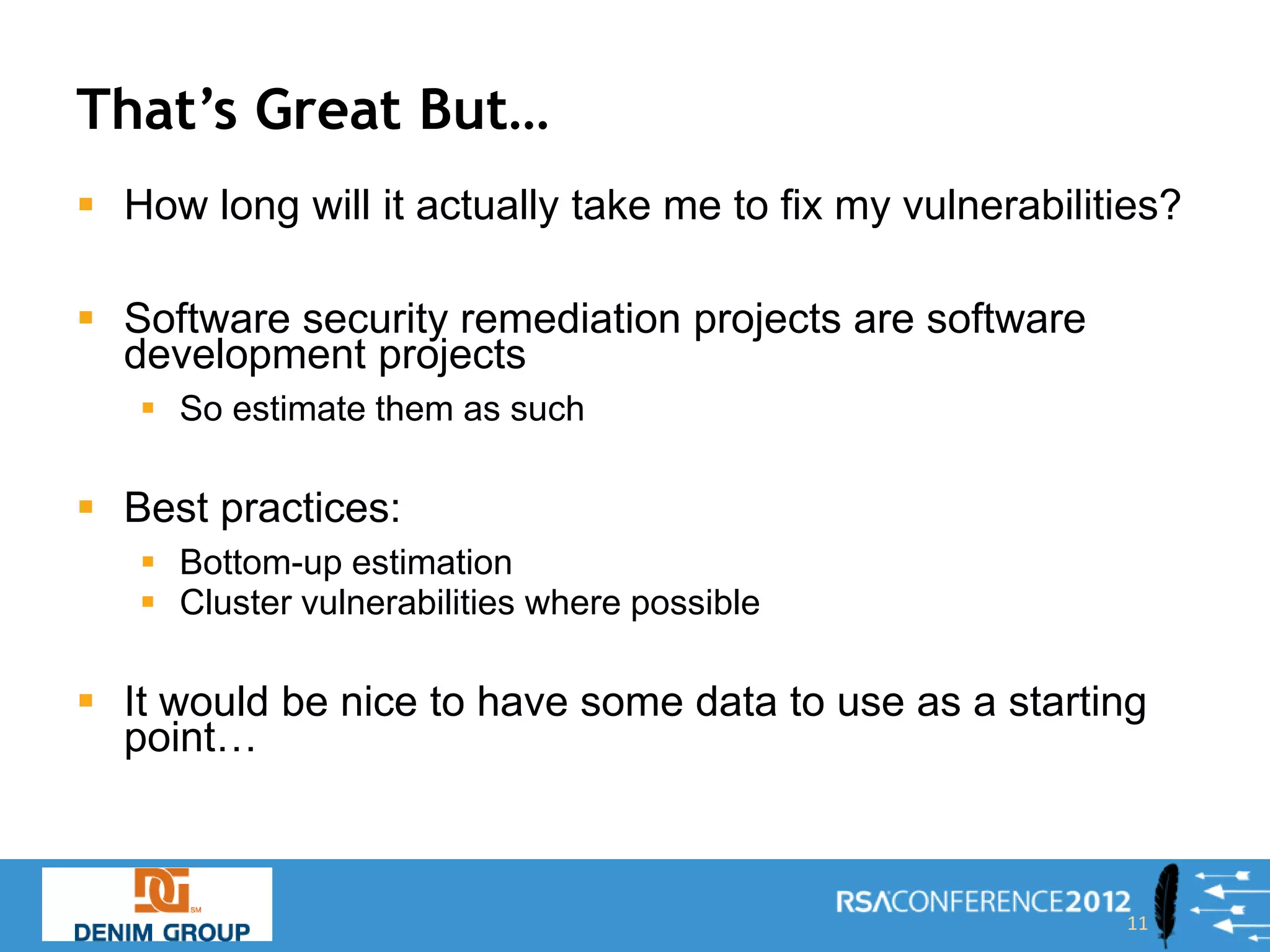 That’s Great But…
 How long will it actually take me to fix my vulnerabilities?

 Software security remediation projects are software
  development projects
    So estimate them as such

 Best practices:
    Bottom-up estimation
    Cluster vulnerabilities where possible

 It would be nice to have some data to use as a starting
  point…



                                                          11
 