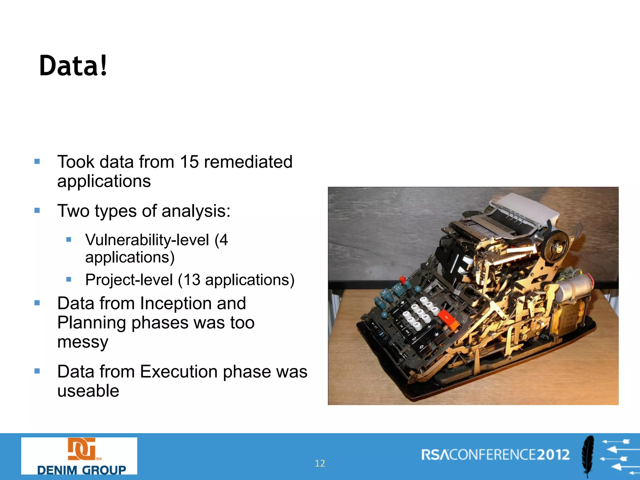 Data!


 Took data from 15 remediated
  applications
 Two types of analysis:
    Vulnerability-level (4
     applications)
    Project-level (13 applications)
 Data from Inception and
  Planning phases was too
  messy
 Data from Execution phase was
  useable


                                       12
 