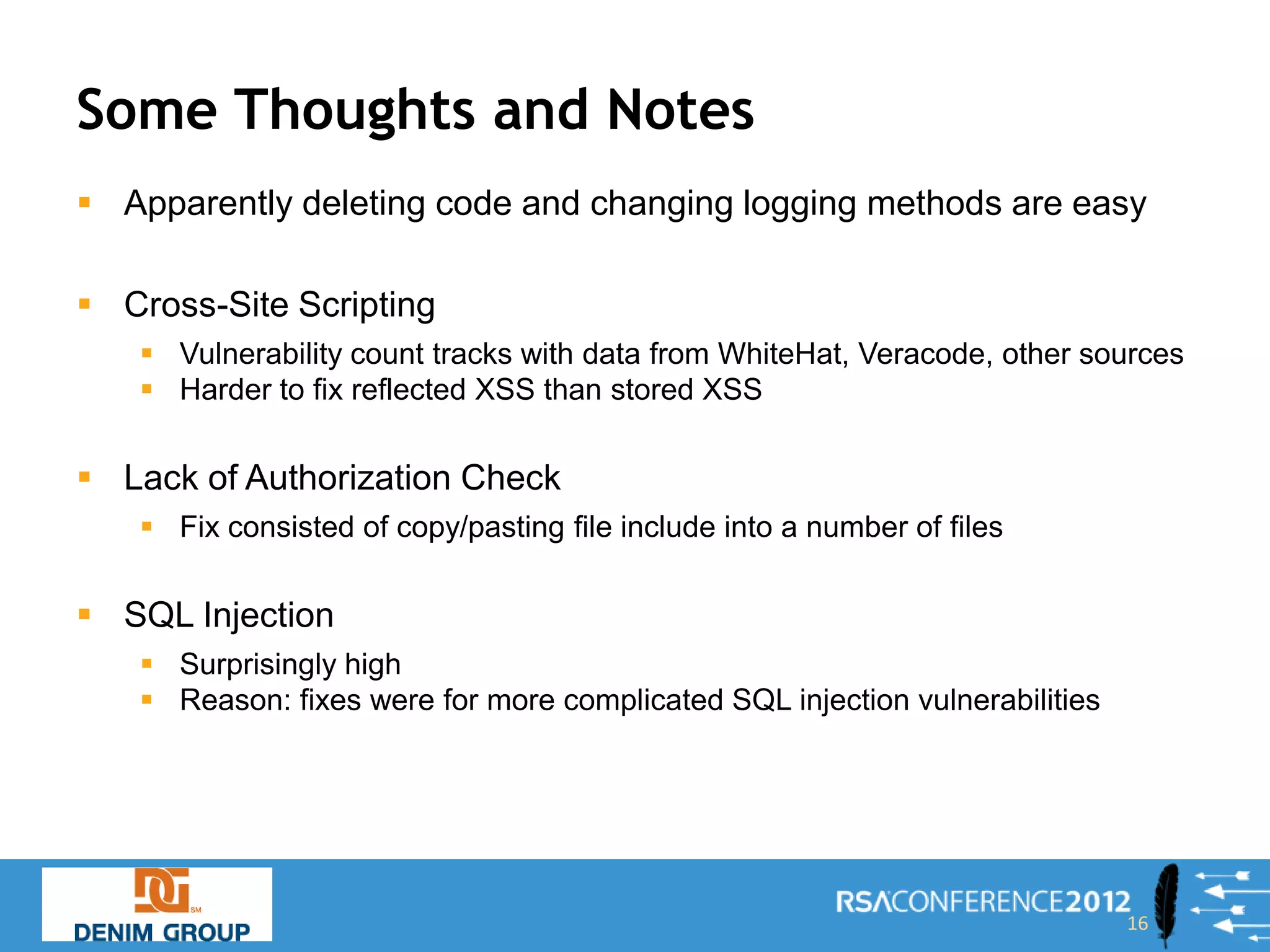 Some Thoughts and Notes
 Apparently deleting code and changing logging methods are easy

 Cross-Site Scripting
    Vulnerability count tracks with data from WhiteHat, Veracode, other sources
    Harder to fix reflected XSS than stored XSS

 Lack of Authorization Check
    Fix consisted of copy/pasting file include into a number of files

 SQL Injection
    Surprisingly high
    Reason: fixes were for more complicated SQL injection vulnerabilities




                                                                             16
 