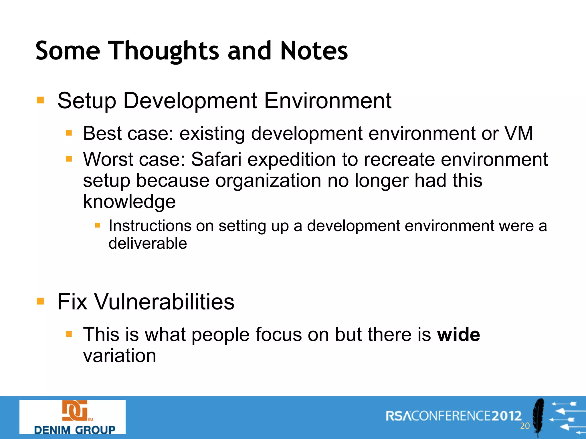 Some Thoughts and Notes
 Setup Development Environment
    Best case: existing development environment or VM
    Worst case: Safari expedition to recreate environment
     setup because organization no longer had this
     knowledge
       Instructions on setting up a development environment were a
        deliverable


 Fix Vulnerabilities
    This is what people focus on but there is wide
     variation


                                                               20
 