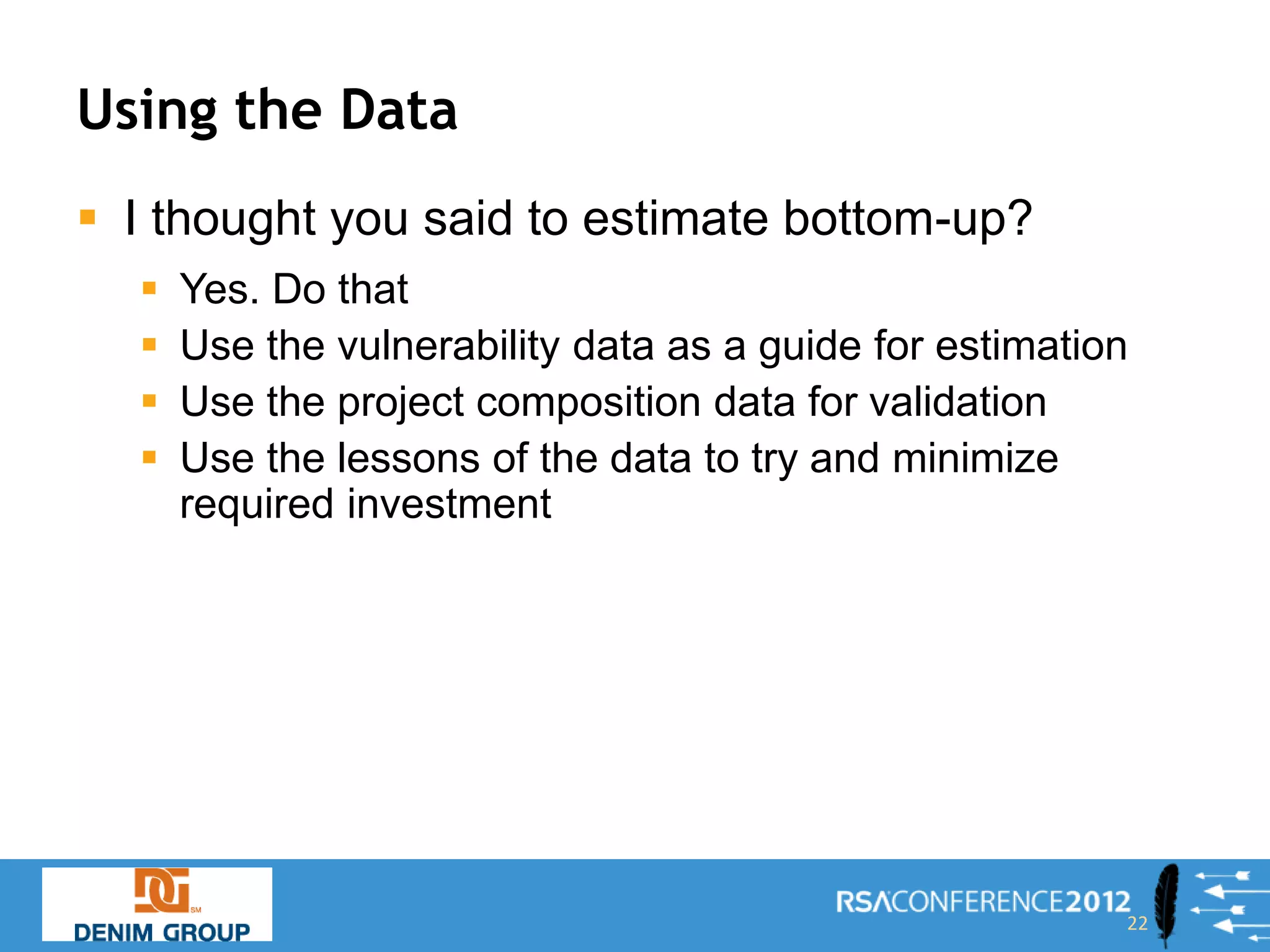 Using the Data
 I thought you said to estimate bottom-up?
     Yes. Do that
     Use the vulnerability data as a guide for estimation
     Use the project composition data for validation
     Use the lessons of the data to try and minimize
      required investment




                                                         22
 