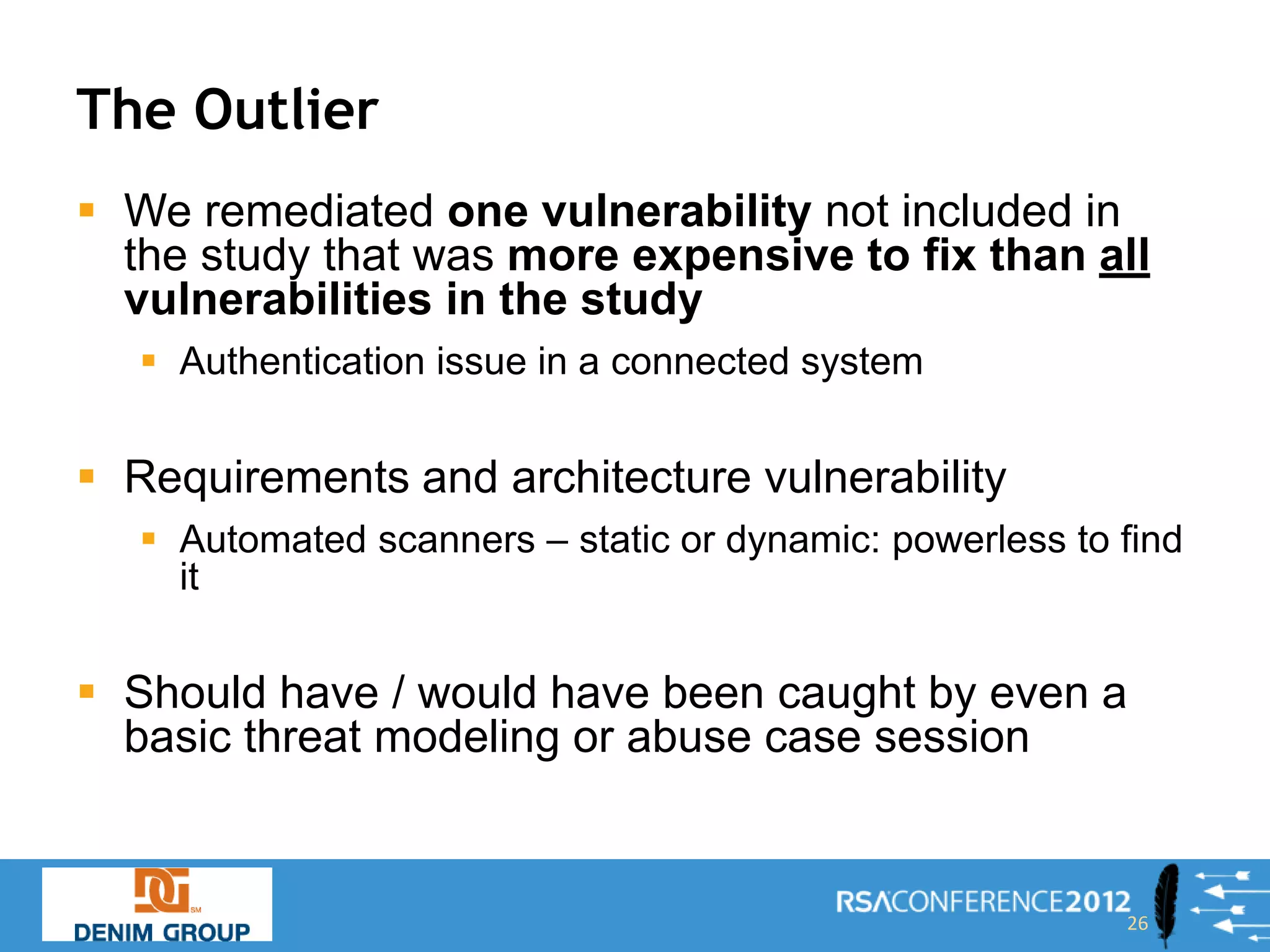 The Outlier
 We remediated one vulnerability not included in
  the study that was more expensive to fix than all
  vulnerabilities in the study
    Authentication issue in a connected system


 Requirements and architecture vulnerability
    Automated scanners – static or dynamic: powerless to find
     it


 Should have / would have been caught by even a
  basic threat modeling or abuse case session


                                                          26
 