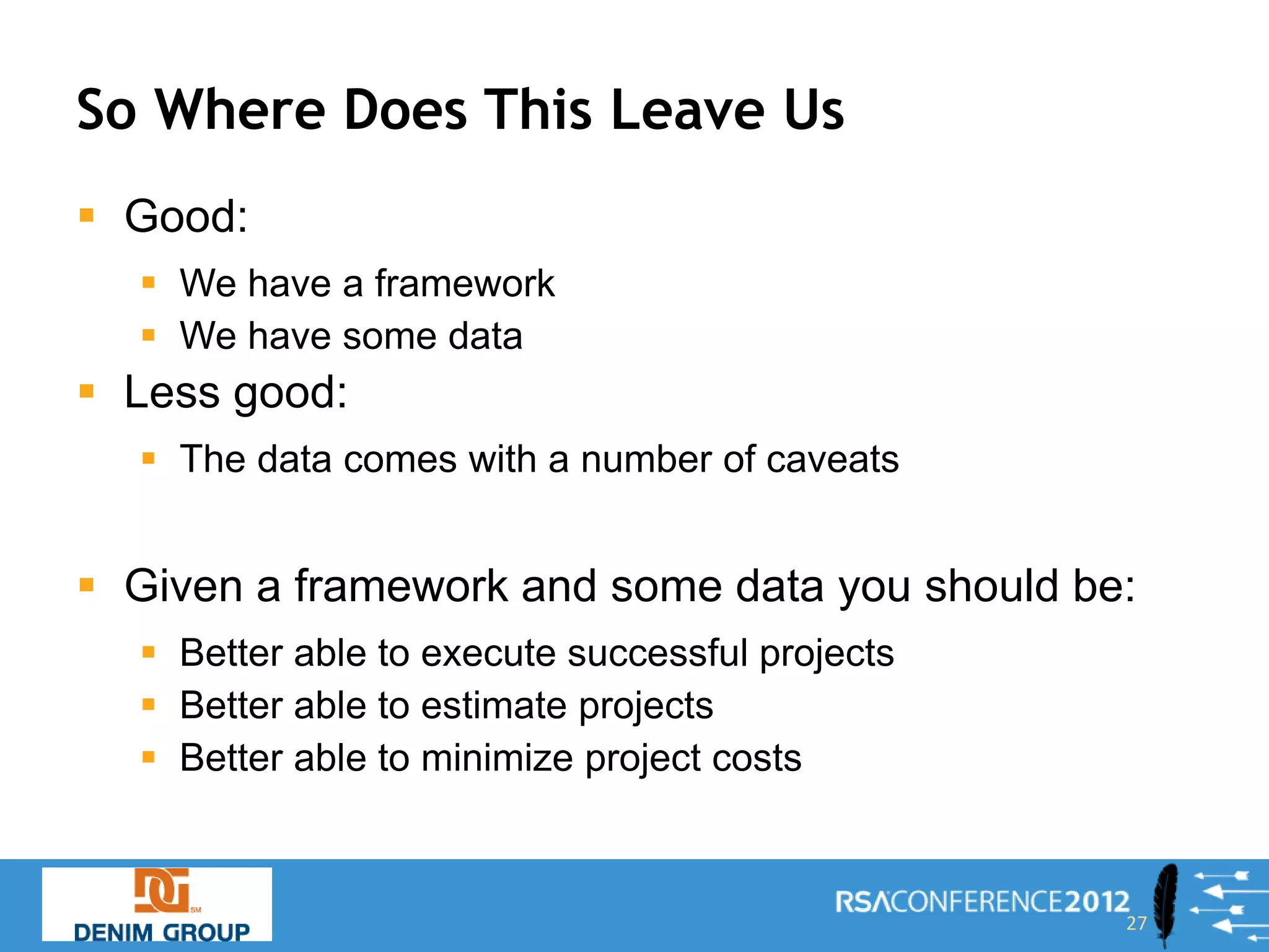 So Where Does This Leave Us
 Good:
   We have a framework
   We have some data
 Less good:
   The data comes with a number of caveats


 Given a framework and some data you should be:
   Better able to execute successful projects
   Better able to estimate projects
   Better able to minimize project costs



                                                 27
 