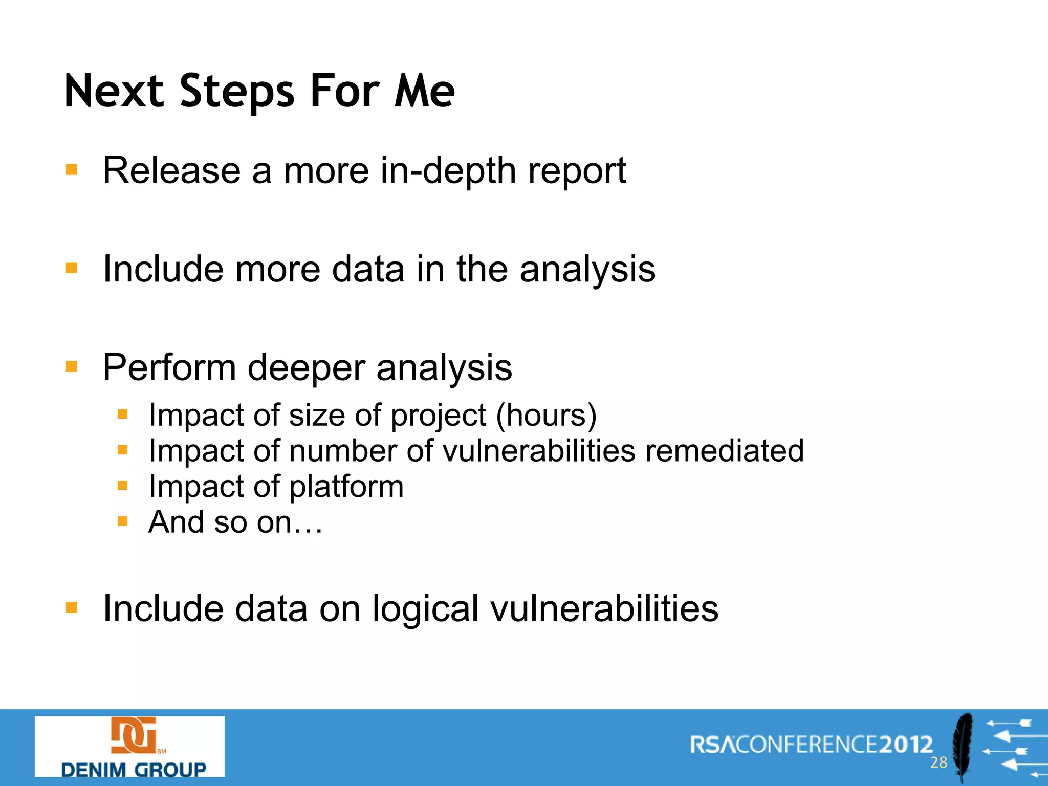 Next Steps For Me
 Release a more in-depth report

 Include more data in the analysis

 Perform deeper analysis
      Impact of size of project (hours)
      Impact of number of vulnerabilities remediated
      Impact of platform
      And so on…

 Include data on logical vulnerabilities


                                                        28
 