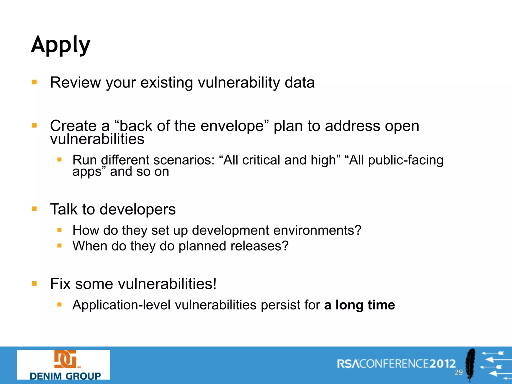 Apply
 Review your existing vulnerability data

 Create a “back of the envelope” plan to address open
  vulnerabilities
    Run different scenarios: “All critical and high” “All public-facing
     apps” and so on

 Talk to developers
    How do they set up development environments?
    When do they do planned releases?

 Fix some vulnerabilities!
    Application-level vulnerabilities persist for a long time



                                                                           29
 