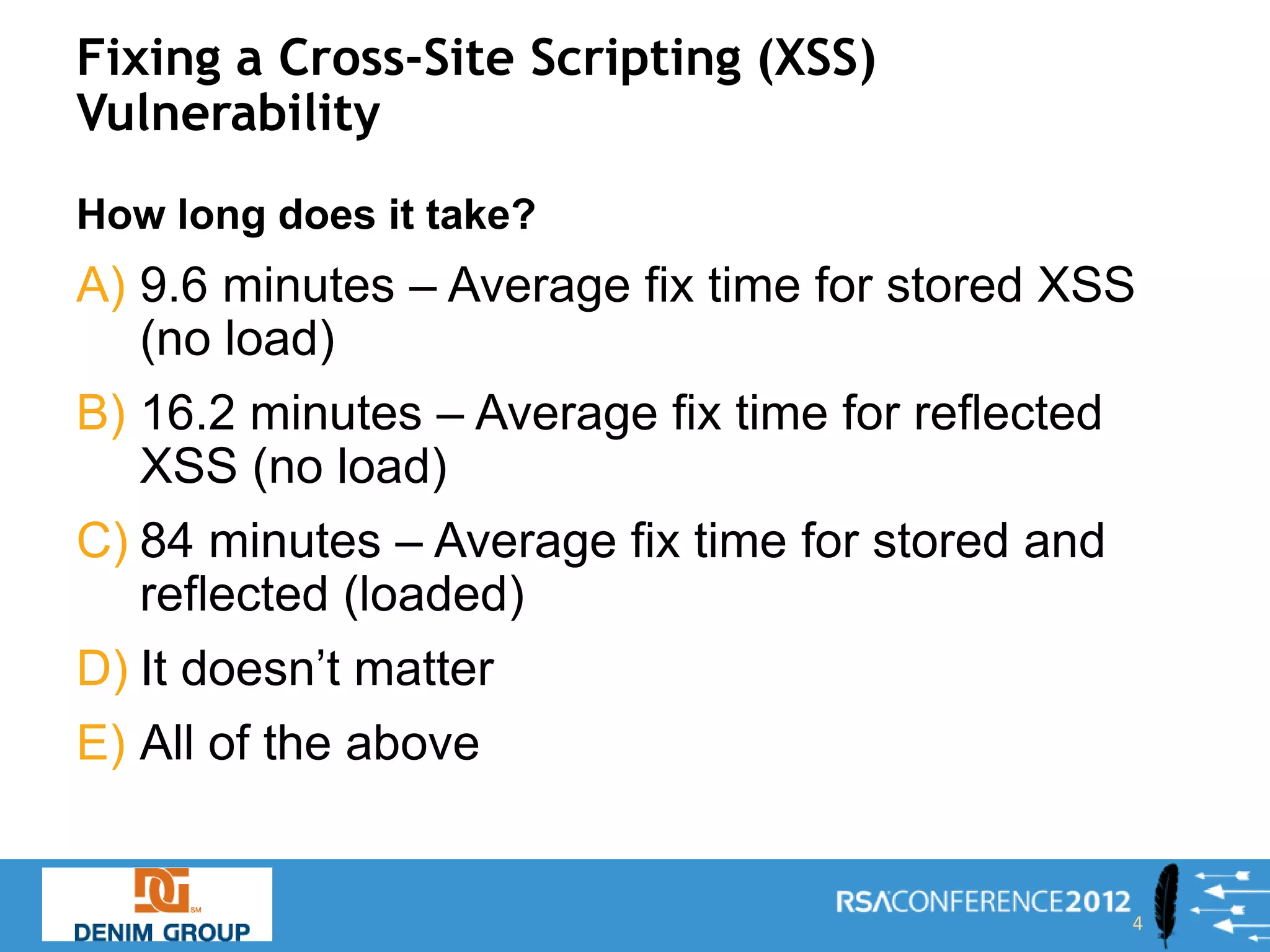 Fixing a Cross-Site Scripting (XSS)
Vulnerability
How long does it take?
A) 9.6 minutes – Average fix time for stored XSS
   (no load)
B) 16.2 minutes – Average fix time for reflected
   XSS (no load)
C) 84 minutes – Average fix time for stored and
   reflected (loaded)
D) It doesn’t matter
E) All of the above


                                                   4
 