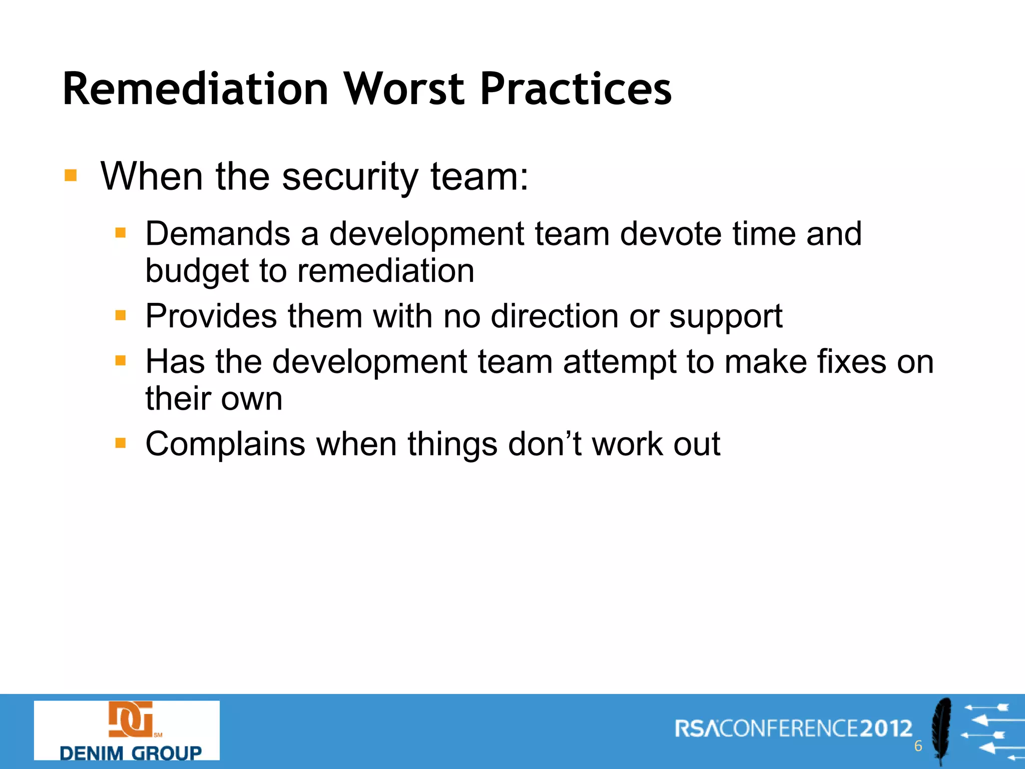 Remediation Worst Practices
 When the security team:
   Demands a development team devote time and
    budget to remediation
   Provides them with no direction or support
   Has the development team attempt to make fixes on
    their own
   Complains when things don’t work out




                                                   6
 