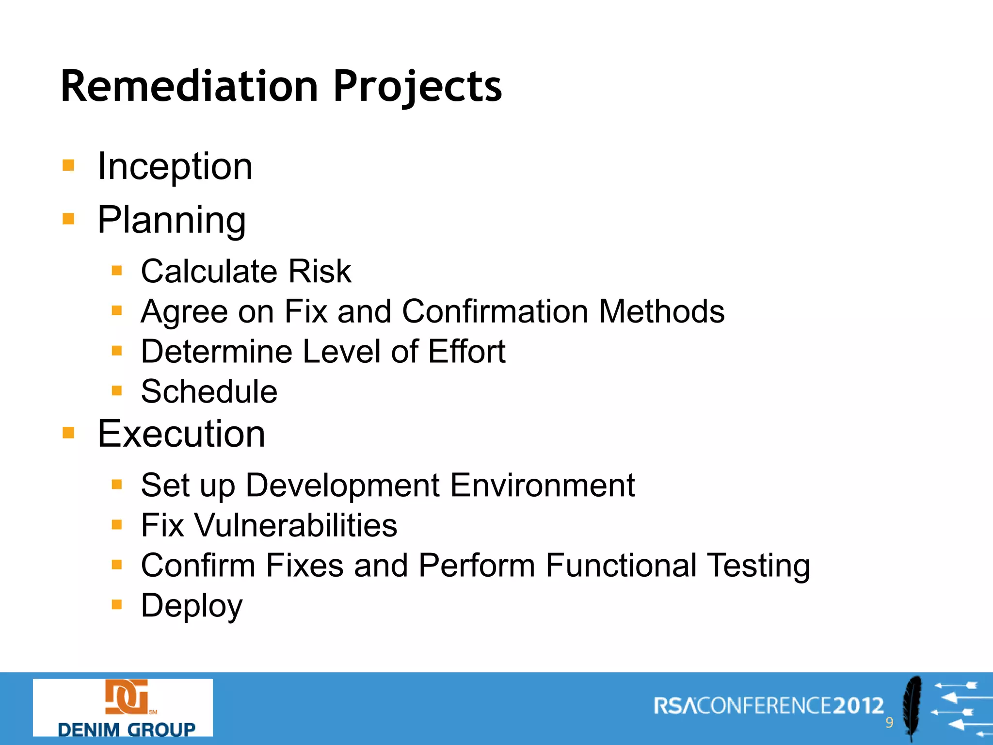 Remediation Projects
 Inception
 Planning
     Calculate Risk
     Agree on Fix and Confirmation Methods
     Determine Level of Effort
     Schedule
 Execution
     Set up Development Environment
     Fix Vulnerabilities
     Confirm Fixes and Perform Functional Testing
     Deploy


                                                     9
 