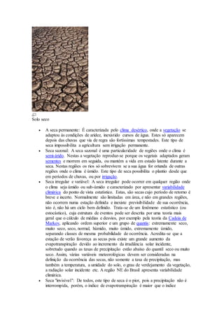 Solo seco
 A seca permanente: É caracterizada pelo clima desértico, onde a vegetação se
adaptou às condições de aridez, inexistido cursos de água. Estes só aparecem
depois das chuvas que via de regra são fortíssimas tempestades. Este tipo de
seca impossibilita a agricultura sem irrigação permanente.
 Seca sazonal: A seca sazonal é uma particularidade de regiões onde o clima é
semi-árido. Nestas a vegetação reproduz-se porque os vegetais adaptados geram
sementes e morrem em seguida, ou mantém a vida em estado latente durante a
seca. Nestas regiões os rios só sobrevivem se a sua água for oriunda de outras
regiões onde o clima é úmido. Este tipo de seca possibilita o plantio desde que
em períodos de chuvas, ou por irrigação.
 Seca irregular e variável: A seca irregular pode ocorrer em qualquer região onde
o clima seja úmido ou sub-úmido e caracterizado por apresentar variabilidade
climática do ponto de vista estatístico. Estas, são secas cujo período de retorno é
breve e incerto. Normalmente são limitadas em área, e não em grandes regiões,
não ocorrem numa estação definida e inexiste previsibilidade de sua ocorrência,
isto é, não há um ciclo bem definido. Trata-se de um fenômeno estatístico (ou
estocástico), cuja estrutura de eventos pode ser descrita por uma teoria mais
geral que o cálculo de médias e desvios, por exemplo pela teoria da Cadeia de
Markov, aplicando ordem superior e um grupo de quantis: extremamente seco,
muito seco, seco, normal, húmido, muito úmido, extremamente úmido,
separando classes de mesma probabilidade de ocorrência. Acredita-se que a
estação de verão favoreça as secas pois existe um grande aumento da
evapotranspiração devido ao incremento da irradiância solar incidente,
sobretudo quando as taxas de precipitação estão abaixo do quantil seco ou muito
seco. Assim, várias variáveis meteorológicas devem ser consideradas na
definição da ocorrência das secas, não somente a taxa de precipitação, mas
também a temperatura, a umidade do solo, o grau de verdejamento da vegetação,
a radiação solar incidente etc. A região NE do Brasil apresenta variabilidade
climática.
 Seca "invisível": De todos, este tipo de seca é o pior, pois a precipitação não é
interrompida, porém, o índice de evapotranspiração é maior que o índice
 