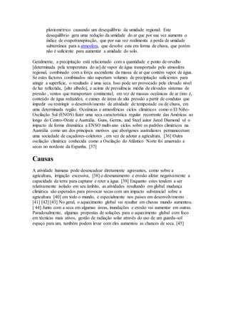 pluviométrico causando um desequilíbrio da umidade regional. Este
desequilíbrio gera uma redução da umidade do ar que por sua vez aumenta o
índice de evapotranspiração, que por sua vez realimenta a perda de umidade
subterrânea para a atmosfera, que devolve esta em forma de chuva, que porém
não é suficiente para aumentar a umidade do solo.
Geralmente, a precipitação está relacionado com a quantidade e ponto de orvalho
[determinada pela temperatura do ar] de vapor de água transportado pelo atmosfera
regional, combinado com a força ascendente da massa de ar que contém vapor de água.
Se estes factores combinados não suportam volumes de precipitação suficientes para
atingir a superfície, o resultado é uma seca. Isso pode ser provocado pelo elevado nível
de luz reflectida, [alto albedo], e acima de prevalência média de elevados sistemas de
pressão , ventos que transportam continental, em vez de massas oceânicas de ar (isto é,
conteúdo de água reduzido), e cumes de áreas de alta pressão a partir de condutas que
impedir ou restringir o desenvolvimento de atividade de tempestade ou de chuva, em
uma determinada região. Oceânicas e atmosféricas ciclos climáticos como o El Niño-
Oscilação Sul (ENOS) fazer uma seca característica regular recorrente das Américas ao
longo do Centro-Oeste e Austrália. Guns, Germs, and Steel autor Jared Diamond vê o
impacto de forma dramática a ENSO multi-ano ciclos sobre os padrões climáticos na
Austrália como um dos principais motivos que aborígenes australianos permaneceram
uma sociedade de caçadores-coletores , em vez de adotar a agricultura. [36] Outra
oscilação climática conhecida como a Oscilação do Atlântico Norte foi amarrado a
secas no nordeste da Espanha. [37]
Causas
A atividade humana pode desencadear diretamente agravantes, como sobre a
agricultura, irrigação excessiva, [38] o desmatamento e erosão afetar negativamente a
capacidade da terra para capturar e reter a água. [39] Enquanto estes tendem a ser
relativamente isolado em seu âmbito, as atividades resultando em global mudança
climática são esperados para provocar secas com um impacto substancial sobre a
agricultura [40] em todo o mundo, e especialmente nos países em desenvolvimento .
[41] [42] [43] No geral, o aquecimento global vai resultar em chuvas mundo aumentou.
[ 44] Junto com a seca em algumas áreas, inundações e erosão vai aumentar em outras.
Paradoxalmente, algumas propostas de soluções para o aquecimento global com foco
em técnicas mais ativos, gestão de radiação solar através do uso de um guarda-sol
espaço para um, também podem levar com eles aumentou as chances de seca. [45]
 