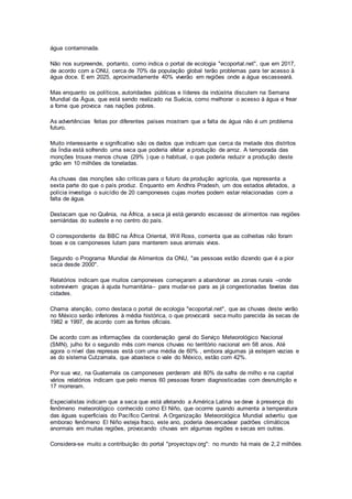 água contaminada.
Não nos surpreende, portanto, como indica o portal de ecologia "ecoportal.net", que em 2017,
de acordo com a ONU, cerca de 70% da população global terão problemas para ter acesso à
água doce. E em 2025, aproximadamente 40% viverão em regiões onde a água escasseará.
Mas enquanto os políticos, autoridades públicas e líderes da indústria discutem na Semana
Mundial da Água, que está sendo realizado na Suécia, como melhorar o acesso à água e frear
a fome que provoca nas nações pobres.
As advertências feitas por diferentes países mostram que a falta de água não é um problema
futuro.
Muito interessante e significativo são os dados que indicam que cerca da metade dos distritos
da Índia está sofrendo uma seca que poderia afetar a produção de arroz. A temporada das
monções trouxe menos chuva (29% ) que o habitual, o que poderia reduzir a produção deste
grão em 10 milhões de toneladas.
As chuvas das monções são críticas para o futuro da produção agrícola, que representa a
sexta parte do que o país produz. Enquanto em Andhra Pradesh, um dos estados afetados, a
polícia investiga o suicídio de 20 camponeses cujas mortes podem estar relacionadas com a
falta de água.
Destacam que no Quênia, na África, a seca já está gerando escassez de alimentos nas regiões
semiáridas do sudeste e no centro do país.
O correspondente da BBC na África Oriental, Will Ross, comenta que as colheitas não foram
boas e os camponeses lutam para manterem seus animais vivos.
Segundo o Programa Mundial de Alimentos da ONU, "as pessoas estão dizendo que é a pior
seca desde 2000".
Relatórios indicam que muitos camponeses começaram a abandonar as zonas rurais –onde
sobrevivem graças à ajuda humanitária– para mudar-se para as já congestionadas favelas das
cidades.
Chama atenção, como destaca o portal de ecologia "ecoportal.net", que as chuvas deste verão
no México serão inferiores à média histórica, o que provocará seca muito parecida às secas de
1982 e 1997, de acordo com as fontes oficiais.
De acordo com as informações da coordenação geral do Serviço Meteorológico Nacional
(SMN), julho foi o segundo mês com menos chuvas no território nacional em 58 anos. Até
agora o nível das represas está com uma média de 60% , embora algumas já estejam vazias e
as do sistema Cutzamala, que abastece o vale do México, estão com 42%.
Por sua vez, na Guatemala os camponeses perderam até 80% da safra de milho e na capital
vários relatórios indicam que pelo menos 60 pessoas foram diagnosticadas com desnutrição e
17 morreram.
Especialistas indicam que a seca que está afetando a América Latina se deve à presença do
fenômeno meteorológico conhecido como El Niño, que ocorrre quando aumenta a temperatura
das águas superficiais do Pacífico Central. A Organização Meteorológica Mundial advertiu que
emborao fenômeno El Niño esteja fraco, este ano, poderia desencadear padrões climáticos
anormais em muitas regiões, provocando chuvas em algumas regiões e secas em outras.
Considera-se muito a contribuição do portal "proyectopv.org": no mundo há mais de 2,2 milhões
 