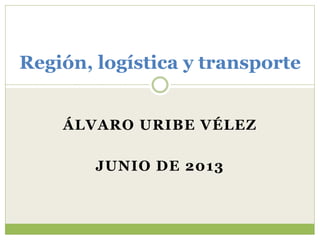 Región, logística y transporte 
ÁLVARO URIBE VÉLEZ 
JUNIO DE 2013 
 