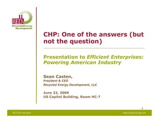 CHP: One of the answers (but
                      not the question)

                      Presentation to Efficient Enterprises:
                      Powering American Industry

                      Sean Casten,
                      President & CEO
                      Recycled Energy Development LLC
                                      Development,

                      June 23, 2009
                      US Capitol Building, Room HC-7


                                                                          1
RED | the new green                                     www.recycled-energy.com
 