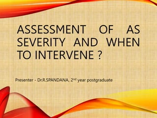 ASSESSMENT OF AS
SEVERITY AND WHEN
TO INTERVENE ?
Presenter - Dr.R.SPANDANA, 2nd year postgraduate
 