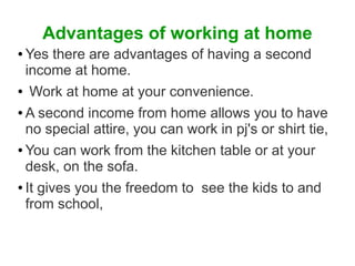 Advantages of working at home
Yes there are advantages of having a second
income at home.
● Work at home at your convenience.
● A second income from home allows you to have
no special attire, you can work in pj's or shirt tie,
● You can work from the kitchen table or at your
desk, on the sofa.
● It gives you the freedom to see the kids to and
from school,
●

 