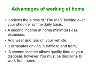 Advantages of working at home
●

●

●
●
●

It relives the stress of “The Man” looking over
your shoulder on the daily basis,
A second income at home minimizes gas
expenses,
And wear and tear on your vehicle,
It eliminates driving in traffic to and from,
A second income allows quality time at your
disposal, however You must be discipline to
work from home.

 