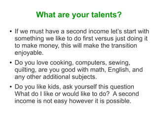 What are your talents?
●

●

●

If we must have a second income let’s start with
something we like to do first versus just doing it
to make money, this will make the transition
enjoyable.
Do you love cooking, computers, sewing,
quilting, are you good with math, English, and
any other additional subjects.
Do you like kids, ask yourself this question
What do I like or would like to do? A second
income is not easy however it is possible.

 