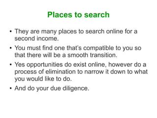 Places to search
●

●

●

●

They are many places to search online for a
second income.
You must find one that’s compatible to you so
that there will be a smooth transition.
Yes opportunities do exist online, however do a
process of elimination to narrow it down to what
you would like to do.
And do your due diligence.

 