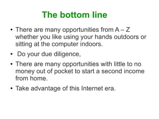 The bottom line
●

●
●

●

There are many opportunities from A – Z
whether you like using your hands outdoors or
sitting at the computer indoors.
Do your due diligence,
There are many opportunities with little to no
money out of pocket to start a second income
from home.
Take advantage of this Internet era.

 
