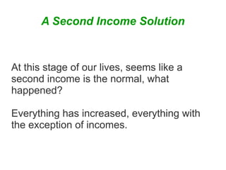 A Second Income Solution

At this stage of our lives, seems like a
second income is the normal, what
happened?
Everything has increased, everything with
the exception of incomes.

 
