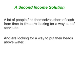 A Second Income Solution
A lot of people find themselves short of cash
from time to time are looking for a way out of
servitude,
And are looking for a way to put their heads
above water.

 