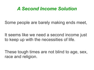 A Second Income Solution
Some people are barely making ends meet,
It seems like we need a second income just
to keep up with the necessities of life.
These tough times are not blind to age, sex,
race and religion.

 