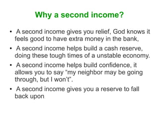 Why a second income?
●

●

●

●

A second income gives you relief, God knows it
feels good to have extra money in the bank,
A second income helps build a cash reserve,
doing these tough times of a unstable economy.
A second income helps build confidence, it
allows you to say “my neighbor may be going
through, but I won’t”.
A second income gives you a reserve to fall
back upon
.

 