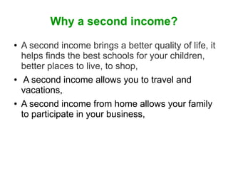 Why a second income?
●

●

A second income brings a better quality of life, it
helps finds the best schools for your children,
better places to live, to shop,
A second income allows you to travel and
vacations,
A second income from home allows your family
to participate in your business,
.

●

 