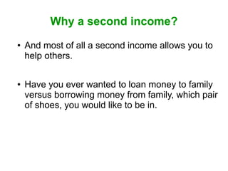 Why a second income?
●

●

And most of all a second income allows you to
help others.
Have you ever wanted to loan money to family
versus borrowing money from family, which pair
of shoes, you would like to be in.

 