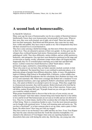 A second look at homosexuality
Magazine article by Harold M. Schulweis; Tikkun, Vol. 12, May-June 1997




A second look at homosexuality.
by Harold M. Schulweis
Many years ago the issue of homosexuality was for me a matter of theoretical interest.
Intellectually I knew there were homosexuals, but personally I knew none. Whoever
they were, they were well-closeted, out of sight, out of mind. These last years they
have lost their anonymity. Real blood and flesh persons, they come into my study.
Now visible and audible, they have come to speak to me. Out of desperation they have
left their closeted lives to reveal themselves.
They have come carrying a fateful knowledge, one that most of them discovered early
in their lives: They are attracted to persons of their own gender. As they grew up, the
whispers they overheard became loud stories: Homosexuals are unnatural, perverse,
pathological, sinful. They dress differently, molest children, and are wildly permissive,
hedonistic, and outrageous. Gay men have seen themselves portrayed on the stage and
on television as lisping, swishy, effeminate wimps whom others call feigele-boychik.
Supposedly they live in wretched places and hang out in dark bars and dark bath
houses. Lesbian women have heard themselves called "butch-dykes," and are
portrayed as angry, unattractive, emasculating man-haters.
Those who come to see me know they are hated, rejected, mocked, scorned, reviled.
They are frightened. The hatred they know is not confined to particular places, or to
particular groups of people from different ethnicities, faiths, or races. On graduation
night at Calabasas High School in Woodland Hills, California, a white middle-class
teenager named Robert Rosenkrantz shot his schoolmate Steve Redman ten times with
an Uzi semi-automatic rifle. What turns a teenager like Robert into a murderer? It was
fear, desperate loneliness, and a rage sparked by Robert's schoolmate and his brother
Joey, who spied on Robert in an attempt to prove he was gay. When they caught him
in a homosexual encounter, they told his parents. Robert disclosed at his trial that he
had hidden his homosexuality from his family in fear of their rejection. Sixteen year-
old fellow student Wendy Bell said, "If people found out you were gay at this school,
you would be verbally tortured."
What greater humiliation than to discover that in the eyes of your society you are
really not human? And what makes a human being more human than his or her ability
to love and be loved? But homosexuals are not seen as lovable and are not allowed to
love. They live in silent shame, fearful of the revelation that will shake the foundation
of their being. Theirs is a monstrous burden to carry. Even the most innocent question
can be fraught with emotional terror. To hear well-meaning aunts and uncles say, "Do
you have a boyfriend?" or to hear someone plan to set up a date, starts a panic in their
hearts: Do others know? How long can I bite my tongue?
They have come to see me because I am a rabbi and they are Jews. Every Yore Kippur
they hear the same selection read from the Torah that sanctities homophobia. It is
chanted in the afternoon of Yom Kippur when some are reporting headaches and
discomforts that come with fasting the entire day. But this day, one young man who
 