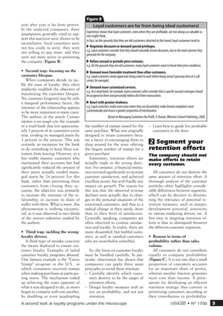B
year after year is far from proven.              Loyal customers are far from being ideal customers!
In the analyzed companies, three
                                            Experience shows that loyal customers, even when they are profitable, are not always as valuable as
assumptions generally cited to sup-         one might think.
port this assertion were shown to be        In fact, on the grounds that they are old customers attached to the brand, loyal customers tend to:
inconclusive: loyal customers were
not less costly to serve, they were         -- Negotiate discounts or demand special privileges.
not willing to pay more, and they           e.g. Loyal customers consider that they should naturally receive discounts, due to the total volumes they
                                            generate for the company.
were not more active in promoting
the company (Figure B).                     -- Refuse annual or periodic price revisions.
                                            e.g. On the grounds they are old customers, many loyal customers want to freeze their price conditions.
•	 Second trap: focusing on the             -- Demand more favorable treatment than other customers.
customer lifespan.                          e.g. Loyal customers rarely appreciate being asked to wait before being served (queuing time at a call
    When companies decide to tac-           center, for example).
kle the issue of loyalty, they often
implicitly establish the objective of       -- Demand more customized services.
                                            e.g. At a retail bank, for example, loyal customers often consider that a specific account manager should
maximizing the customer lifespan.           be assigned to them and personally follow all of their transactions.
Yet, customer longevity may be only
a marginal performance factor; the          -- React with greater virulence.
intensity of the relationship appears       e.g. Loyal customers make more noise when they are dissatisfied, make formal complaints more
to be more important in many cases.         systematically and return a greater proportion of merchandise.
The authors of the article Customer                            Based on Managing Customers for Profit, V. Kumar, Wharton School Publishing, 2008.
retention is not enough cite the example
of a retail bank that lost approxima-      the number of stamps issued for the                      –– Learn how to guide less profitable
tely 5 percent of its customers every      same purchase. What was originally                          customers to the door.
year, eroding its managed assets by        designed to retain customers beca-
3 percent in the process. This was
certainly an incitation for the bank
                                           me a factor in encouraging them to
                                           shop around for the store offering
                                                                                                    2 Segment your
to do something to keep these cus-         the largest number of stamps for a                       retention efforts
tomers from leaving! However, in a         given purchase!                                          The company should not
less visible manner, customers who            Sometimes, retention efforts are                      make efforts to retain
maintained their accounts but had          actually made in the wrong direc-                        every customer.
significantly reduced the amount of        tion. For instance, a financial institu-
their assets actually eroded mana-         tion invested significantly to increase                      All customers do not deserve the
ged assets by 24 percent! For this         customer satisfaction, and achieved                      same amount of retention effort. A
bank, rather than preventing these         excellent scores, but with hardly any                    thorough analysis of the customer
customers from closing their ac-           impact on growth! The reason for                         portfolio often highlights conside-
counts, the objective was primarily        this was that the observed revenue                       rable differences between segments,
to increase the intensity of the re-       declines were actually due to chan-                      which can be decisive in determi-
lationship, or increase its share of       ges in the personal situations of the                    ning the relevance of potential re-
wallet with them. What is more, this       concerned customers, and thus to a                       tention measures, such as margin,
phenomenon is nothing exceptio-            radical change in their needs, more                      development potential, sensitivity
nal, as it was observed in two-thirds      than to their level of satisfaction.                     to various marketing drivers, etc. A
of the sixteen industries studied by       Generally speaking, companies are                        first step in targeting retention ef-
the authors.                               often observed to confuse satisfac-                      forts is thus to distinguish between
                                           tion and loyalty. In reality, there are                  the different customer segments.
•	 Third trap: tackling the wrong          many dissatisfied, but faithful custo-
loyalty drivers.                           mers, as well as satisfied customers                     •	 Reason in terms of
   A third type of mistake concerns        who are nonetheless unfaithful.                          profitability rather than sales
the means deployed to ensure cus-                                                                   volume.
tomer loyalty. Examples of failed             So, the focus on customer loyalty                        All customers do not contribute
customer loyalty programs abound.          must be handled carefully. In par-                       equally to company profitability
One famous example is the Green           ticular, observation has shown that                      (Figure C). It is not rare that a small
Stamp program in the U.S., in             companies can apply three main                           proportion of customers accounts
which consumers received stamps            principles to avoid these missteps:                      for an important share of profits,
when making purchases at participa-        –– Carefully identify which custo-                       whereas another fraction generates
ting stores. The mechanism ended              mers deserve to be the target of                      more cost than income. A prere-
up achieving the exact opposite of            retention efforts;                                    quisite for developing an efficient
what it was designed to do, as stores      –– Design loyalty measures with an                       retention strategy thus consists in
began to compete with one another,            eye on profitability, and not just                    prioritizing customers according to
by doubling or even quadrupling               retention;                                            their contribution to profitability.
A second look at loyalty programs under the microscope                                                                 m • N° 170b                     3
 