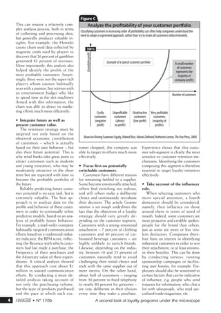 C
    This can require a relatively com-                Analyze the profitability of your customer portfolio
    plex analysis process, both in terms
                                             Classifying customers in increasing order of profitability can often help companies understand the
    of collecting and processing data,       need to adopt a segmented approach, rather than try to retain all customers indiscriminately.
    but generally produces valuable in-
    sights. For example, the Harrah’s
    casino chain used data collected by            100 %
    magnetic cards used by players to




                                                 Cumulative profit
    discover that 26 percent of gamblers
    generated 82 percent of revenues.                                            Example of a typical customer portfolio                 A small number
    More importantly, this analysis also                                                                                                   of customers
    helped identify the profile of the                                                                                                    represents the
    most profitable customers. Surpri-                                                                                                      majority of
    singly, these were not the super-rich                                                                                                company profits
    players whom casinos habitually
    woo with a passion, but retirees with
    an entertainment budget who like                                                                                                   Number of customers
    to spend time at the slot machines!
    Armed with this information, the
    chain was able to direct its marke-
    ting efforts much more efficiently.                                Costly         Unprofitable      Unattractive Very profitable
                                                                     customers         customers         customers     customers
    •	 Integrate future as well as                                   (negative          (almost         (low profit)  (majority of
    present customer value.                                            profit)         no profit)                       profits)
       The retention strategy must be
    targeted not only based on the
    observed economic contribution             Based on Driving Customer Equity, Roland Rust, Valarie Zeithaml, Katherine Lemon, The Free Press, 2000.
    of customers – which is actually
    based on their past behavior – but      tomer shopped, the company was                                      Experience shows that this custo-
    also their future potential. This is    able to target its efforts much more                                mer sub-segment is clearly the most
    why retail banks take great pains to    effectively.                                                        sensitive to customer retention me-
    attract customers such as students                                                                          chanisms. Identifying the customers
    and young executives, who may be        •	 Focus first on potentially                                       composing this segment is therefore
    moderately attractive in the short      switchable customers.                                               essential to target loyalty initiatives
    term but are expected with time to          Customers have different reasons                                effectively.
    become the profitable portfolio of      for remaining faithful to a supplier.
    the future.                             Some become emotionally attached,                                   •	 Take account of the influencer
       Reliably predicting future custo-    others find switching too tedious,                                  role.
    mer potential is no easy task, but is   and still others make a deliberate                                     When selecting customers who
    extremely valuable. The best ap-        choice and continuously reevaluate                                  merit special attention, a fourth
    proach is to analyze data on the        their decision. The article Customer                                dimension should be considered,
    profile and behavior of these custo-    retention is not enough underlines the                              namely, their influence on those
    mers in order to continually refine     fact that the objectives of a loyalty                               around them in terms of word of
    predictive models, based on an ana-     strategy should vary greatly de-                                    mouth. Indeed, some customers are
    lysis of probable future behavior.      pending on the customer segment.                                    more proactive and credible spokes-
    For example, a mail-order company       Customers with a strong emotional                                   people for the brand than others,
    habitually targeted communication       attachment – 7 percent of clothing                                  just as some are more or less viru-
    efforts based on a traditional indus-   customers and 40 percent of car-                                    lent detractors. Companies there-
    try indicator, the RFM score, reflec-   bonated beverage customers – are                                    fore have an interest in identifying
    ting the Recency with which custo-      highly unlikely to switch brands.                                   influential customers in order to win
    mers had last made a purchase, the      Likewise, depending on the indus-                                   their attachment, or at least minimi-
    Frequency of their purchases and        try, between 10 and 25 percent of                                   ze their hostility. This can be done
    the Monetary value of their expen-      customers naturally tend to avoid                                   by conducting surveys, running
    ditures. A critical analysis showed     challenging their initial choice and                                sponsorship campaigns or facilita-
    that this approach cost about $1        stick with the same supplier out of                                 ting user forums, for example. Em-
    million in wasted communication         mere inertia. On the other hand,                                    ployees should also be sensitized to
    efforts. By conducting a more de-       about half of customers – ranging                                   certain factors that can be indicative
    tailed analysis taking account of       from 30 percent in fixed telephony                                  of influence, e.g. people who send
    not only the purchasing volume,         to nearly 80 percent for groceries –                                requests for information, who chat a
    but the type of products purchased      are very deliberate in their choices                                lot with salespeople, who read spe-
    and the pace at which each cus-         every time they make a purchase.                                    cialized trade magazines, etc.
4   m • N° 170b                                                     A second look at loyalty programs under the microscope
 