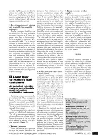 ceived a highly appreciated benefit       company. Poor information on how        •	 Guide customers to other
at very low cost for the bank. Simi-      to use a product may explain why        suppliers.
larly, many hotel chains offer loyal      the customer service hot line is sa-       If certain customers nonetheless
customers upgrades on their hotel         turated, for example. Rather than       continue to weigh heavily on profi-
rooms, without openly advertising         jumping to the conclusion that          tability, the best solution is probably
or guaranteeing this service.             certain customers are simply not        to encourage them to switch to ano-
                                          attractive, companies may want to       ther supplier. Instead of simply jet-
•	 Invest in continuously winning         start by educating these customers.     tisoning these customers, however,
new profitable, but unfaithful            Fidelity Investment, for example,       companies are advised to help them
customers.                                established a training program faci-    make the transition, for example, by
   Finally, companies should not try      litated by remote operators to teach    proposing a list of suppliers more
to retain even the most profitable        time-consuming customers how            adapted to their needs. This is a
customer segments at all costs, be-       to use the Internet online support.     good way to avoid the negative im-
cause a large share of their profitabi-   The calls made by these customers       pact of word of mouth on company
lity is generated by customers who        to customer service representatives     reputation, preserve the possibility
are naturally fickle. The resources       consequently dropped significantly,     of reestablishing a relationship with
invested in fruitless attempts to re-     and their profitability rose. Other     these customers later on, and may
tain these customers can often be         customers limit their consumption       even lead to agreements between
used more efficiently to win other        because they don’t understand the       firms to refer various customer profi-
such customers in replacement. A          full extent and value of the services   les to one another.
European telephony operator did           offered by the brand. In one case,
this brilliantly, for example. This       doctors who lacked the requisite
                                                                                                     •••
firm built an offering dedicated to       computer skills failed to take ad-
the 25 percent of “flighty” custo-        vantage of the full range of services
mers neglected by competitors. Two        connected with a piece of sophis-          Although retaining customers is
years later, the brand represents 10      ticated medical equipment. A little     theoretically the royal road to higher
percent of the market. For this type      training was all it took to grow the    profits, companies must be careful to
of customer, short but intensive ad-      corresponding volume of business        avoid the trap of trying to win their
vertising campaigns are generally         and make this segment profitable.       loyalty at any price. Instead, they
more profitable than an impossible                                                should focus on a precisely segmen-
retention strategy.                       •	 Revise past contractual terms        ted approach that does not attempt
                                          with customers.                         to increase the customer lifespan
                                             Before eliminating customers,        systematically, but takes account of
4 Learn how                               companies should always ask them-       the profitability of targeted custo-
to manage bad                             selves whether it is possible to do     mers, as well as the effort required
                                          something to make the relationship      to retain them.
customers                                 acceptable. This might mean re-
An optimized retention                    negotiating the contractual terms.
strategy may ultimately                   This solution can often be effective
require dropping                          if it is well communicated and ex-
unattractive customers.                   plained to customers. A heavy ma-
                                          chinery supplier revised its pricing
   Retaining customers must not be        terms with this in mind. Defining
an end in itself. Many companies          different levels of service enabled     Find Out More
have a portfolio containing custo-        this supplier to invoice on-site ser-    The following sources are recommended to
mers who are not only unprofitable,       vice to unprofitable customers and       those who would like to explore this topic
but even cause them to lose money.        thus move toward a more profitable       further:
Trying to retain this segment would       relationship.                            -- Commitment-Led Marketing, Jan
naturally be senseless!                      Revising the methods used to          Hofmeyr, Butch Rice, John Wiley  Sons, 2000.
   Yet, companies should not always       manage customer relationships can        (Book)
simply get rid of costly customers.       also encourage them to shift to more     Base your marketing policy on customer
The risk to a company’s reputation,       appropriate distribution channels        attachment to the brand.
the prohibition on refusing to sell,      or payment methods. The Echos-           -- Driving Customer Equity, Roland Rust,
long-term contracts, etc. are often       tar satellite television channel, for    Valarie Zeithaml, Katherine Lemon, The Free
good reasons to adopt a more gra-         instance, created a prepaid service      Press, 2000. (Book)
dual approach (Figure E):                 offering for customers who had a         Develop your customer equity with a segmented
                                          bad payment history. This approach       approach.
•	 Educate customers.                     helped the company keep these cus-       -- The Anatomy of Buzz, Emanuel Rozen,
   Some customers are expensive           tomers, while making them more           Currency-Doubleday, 2000. (Book)
to serve for reasons related to the       profitable.                              Take advantage of word of mouth.

A second look at loyalty programs under the microscope                                             m • N° 170b                    7
 