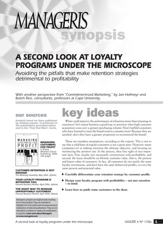 A second look at loyalty
programs under the microscope
Avoiding the pitfalls that make retention strategies
detrimental to profitability

With another perspective from "Commitment-Led Marketing,” by Jan Hofmeyr and
Butch Rice, consultants, professors at Cape University.



our sources
Analysis based on ideas published
                                                      key ideas
                                                         What could improve the performance of a business more than retaining its
by leading experts, in particular in
the publications presented below                      customers? Isn’t repeat business a good way to amortize often high customer
and in the “Find Out More” insets.                    acquisition costs over a greater purchasing volume? Don’t faithful customers
                                                      who have learned to trust the brand tend to consume more? Because they are
                                                      satisfied, don’t they have a greater propensity to recommend the brand?

                              Managing                   These are mistaken assumptions, according to the experts. This is not to
                              Customers               say that a solid base of regular customers is not a great asset. However, many
                              for Profit              companies err in making retention the ultimate objective, and focusing on
                              V. Kumar,
                              Wharton School          minimizing the attrition rate. In the process, they lose sight of two impor-
                              Publishing, 2008,
                              296 pages.              tant facts. First, loyalty isn’t necessarily synonymous with profitability, and
                                                      second, the focus should be on lifetime customer value, that is, the present
                                                      and future value of customers. In fact, all customers do not justify the same
                                                      loyalty investments, and don’t have the same behavioral profiles, or even the
                                                      same present and potential value.
Customer retention is not
enough
The McKinsey Quarterly, May 2002. (Article)           -- Carefully differentiate your retention strategy by customer profile.
Your loyalty program is                               -- Design your loyalty program with profitability – not just retention
betraying you,
Harvard Business Review, April 2006. (Article)           – in mind.
The right way to manage                               -- Learn how to guide some customers to the door.
unprofitable customers
Harvard Business Review, April 2008. (Article)

Manageris synopses are original works resulting
from critical analysis. They are intended to
highlight the most useful and innovative practical
implications of selected publications. They are not
intended to condense or replace the publications
in question. Learn more about Manageris
on www.manageris.com

A second look at loyalty programs under the microscope                                                      m • N° 170b                1
 