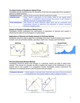 5
The Determination of Equilibrium Market Prices
Candidates should understand how the interaction of demand and supply determines equilibrium
prices in a market economy.
Equilibrium price: point at which consumer demand meets firms supply
Invisible hand: Adam Smith’s description of the hidden hand of the market which
operates in a competitive market through the pursuit of self-interest to
allocate resources in society’s best interest.
Price mechanism: The means by which decisions taken each day by consumers and
businesses interact to determine the allocation of scarce resources
between competing uses.
Causes of Changes in Equilibrium Market Prices
Candidates should understand the significance of elasticities of demand and supply in
influencing the extent of any fluctuations in market prices.
Applications of Demand and Supply Analysis to Particular Markets
Candidates should be able to apply their knowledge of the basic model of demand and supply to
markets, such as commodity markets, agriculture, health care, housing, sport and leisure.
Oil Price Corn Price House Prices
The Interrelationship Between Markets
Candidates should be aware that changes in a particular market are likely to affect other
markets. They should, for example, be able to explore the impact of the introduction of a new
product and a new supplier in a competitive market. Candidates should understand the
implications of composite demand, derived demand and joint supply.
Composite demand: where goods or services have more than one use so that an increase
in the demand for one product leads to a fall in supply for another.
 
