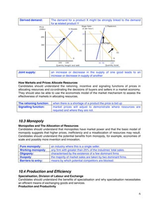 6
Derived demand: The demand for a product X might be strongly linked to the demand
for a related product Y
Joint supply: an increase or decrease in the supply of one good leads to an
increase or decrease in supply of another
How Markets and Prices Allocate Resources
Candidates should understand the rationing, incentive and signaling functions of prices in
allocating resources and co-ordinating the decisions of buyers and sellers in a market economy.
They should also be able to use the economists model of the market mechanism to assess the
effectiveness of markets in allocating resources.
The rationing function: when there is a shortage of a product the price is bid up
Signalling function: market prices will adjust to demonstrate where resources are
required and where they are not.
10.3 Monopoly
Monopolies and The Allocation of Resources
Candidates should understand that monopolies have market power and that the basic model of
monopoly suggests that higher prices, inefficiency and a misallocation of resources may result.
Candidates should understand the potential benefits from monopoly, for example, economies of
scale and possibly more invention and innovation.
Pure monopoly: an industry where this is a single seller.
Working monopoly: any firm with greater than 25% of the industries' total sales.
Oligopoly: characterised by the existence of a few dominant firms
Duopoly: the majority of market sales are taken by two dominant firms.
Barriers to entry: means by which potential competitors are blocked.
10.4 Production and Efficiency
Specialisation, Division of Labour and Exchange
Candidates should understand the benefits of specialisation and why specialisation necessitates
an efficient means of exchanging goods and services.
Production and Productivity
 