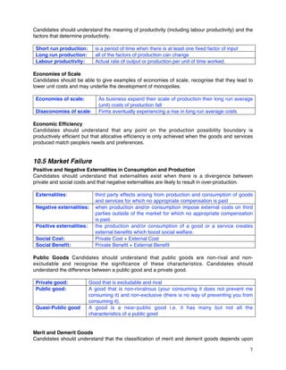 7
Candidates should understand the meaning of productivity (including labour productivity) and the
factors that determine productivity.
Short run production: is a period of time when there is at least one fixed factor of input
Long run production: all of the factors of production can change
Labour productivity: Actual rate of output or production per unit of time worked.
Economies of Scale
Candidates should be able to give examples of economies of scale, recognise that they lead to
lower unit costs and may underlie the development of monopolies.
Economies of scale: As business expand their scale of production their long run average
(unit) costs of production fall
Diseconomies of scale: Firms eventually experiencing a rise in long run average costs
Economic Efficiency
Candidates should understand that any point on the production possibility boundary is
productively efficient but that allocative efficiency is only achieved when the goods and services
produced match peopleís needs and preferences.
10.5 Market Failure
Positive and Negative Externalities in Consumption and Production
Candidates should understand that externalities exist when there is a divergence between
private and social costs and that negative externalities are likely to result in over-production.
Externalities: third party effects arising from production and consumption of goods
and services for which no appropriate compensation is paid
Negative externalities: when production and/or consumption impose external costs on third
parties outside of the market for which no appropriate compensation
is paid.
Positive externalities: the production and/or consumption of a good or a service creates
external benefits which boost social welfare.
Social Cost: Private Cost + External Cost
Social Benefit: Private Benefit + External Benefit
Public Goods Candidates should understand that public goods are non-rival and non-
excludable and recognise the significance of these characteristics. Candidates should
understand the difference between a public good and a private good.
Private good: Good that is excludable and rival
Public good: A good that is non-rivralrous (your consuming it does not prevent me
consuming it) and non-exclusive (there is no way of preventing you from
consuming it).
Quasi-Public good A good is a near-public good i.e. it has many but not all the
characteristics of a public good
Merit and Demerit Goods
Candidates should understand that the classification of merit and demerit goods depends upon
 