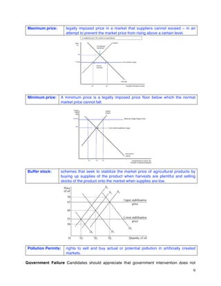 9
Maximum price: legally imposed price in a market that suppliers cannot exceed – in an
attempt to prevent the market price from rising above a certain level.
Minimum price: A minimum price is a legally imposed price floor below which the normal
market price cannot fall.
Buffer stock: schemes that seek to stabilize the market price of agricultural products by
buying up supplies of the product when harvests are plentiful and selling
stocks of the product onto the market when supplies are low.
Pollution Permits: rights to sell and buy actual or potential pollution in artificially created
markets.
Government Failure Candidates should appreciate that government intervention does not
 