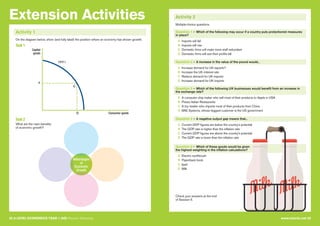 Extension Activities
32 A LEVEL ECONOMICS YEAR 1 (AS) Revision Workshop www.tutor2u.net 33
Activity 1
On the diagram below, show (and fully label) the position where an economy has shown growth.
Task 1
Task 2
What are the main benefits
of economic growth?
B
A
PPF1
E
Capital
goods
Consumer goods
Advantages
of
Economic
Growth
Activity 2
Question 1 – Which of the following may occur if a country puts protectionist measures
in place?
A Imports will fall
B Imports will rise
C Domestic firms will make more staff redundant
D Domestic firms will see their profits fall
Question 3 – Which of the following UK businesses would benefit from an increase in
the exchange rate?
A A computer chip maker who sell most of their products to Apple in USA
B Prezzo Italian Restaurants
C A toy retailer who imports most of their products from China
D BAE Systems, whose biggest customer is the US government
Question 5 – Which of these goods would be given
the highest weighting in the inflation calculations?
A Electric toothbrush
B Paperback book
C Ipad
D Milk
Question 2 – A increase in the value of the pound would...
A Increase demand for UK exports?
B Increase the UK interest rate
C Reduce demand for UK imports
D Increase demand for UK imports
Question 4 – A negative output gap means that...
A Current GDP figures are below the country's potential
B The GDP rate is higher than the inflation rate
C Current GDP figures are above the country's potential
D The GDP rate is lower than the inflation rate
Multiple-choice questions
Check your answers at the end
of Session 5.
 