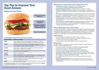 52 A LEVEL ECONOMICS YEAR 1 (AS) Revision Workshop www.tutor2u.net 53
Top Tips to Improve Your
Exam Answer
Crisp and accurate
definitions
1 key point per
paragraph
+
Supporting examples /
evidence / diagrams
+ evaluate as you go
Evaluate conclusions
Command Word What does it meann
Argue This term appears often in essay questions and requires you to examine,
analyse carefully and present considerations for and against items involved.
Assess Express the meaning of, translate, exemplify (give examples of), solve, or
comment upon the subject. Usually you will give your judgement or reaction
to the problem, but always make use of evidence.
Discuss Give reasons or present facts for and against an issue; try to provide by
giving reasons or evidence for and against.
Evaluate Give reasons or present facts for and against an issue; try to provide by giving
reasons or evidence for and against.
Explain Present in brief, clear form.
Interpret Make a careful judgement of the worth of something (e.g. a theory) in the light
of its truth, usefulness etc. Give supporting evidence. You might include your
opinion to a lesser extent, or refer to other theories.
State Clarify and interpret the material you present. State the ‘how’ and ‘why’, the
results, and where possible causes.
Define Give concise, clear meanings.
Remember that during the exam, in your writing you should take particular care with your spelling,
punctuation and grammar, as well as the clarity of expression.
Building an Essay Answer
Understanding the key command words in a question
General advice for supported MC questions (EdExcel Board only)
• Define key terms throughout questions 1 to 8 on the EdExcel paper
• Consider the key concept or model that lies behind question
• Apply the information provided e.g. the effects of a tax or a subsidy on a market
• Annotate the diagrams provided in the question paper e.g. shading in or labelling areas
of consumer & producer surplus, govt spending on a subsidy or agency spending on a buffer
stock
• Be prepared to annotate tables of data too - complete them or make some simple calculations
• Be prepared to calculate percentages and show your workings, including a relevant formula
• Reject one or more of the options – remember to briefly explain why you have rejected them
• A suitable diagram can score two marks out of three - be prepared to offer simple
diagrammatic analysis - this unit credits the application of demand and supply diagrams to
economic issues
• Be prepared to offer economic analysis, for example, explaining how the free rider problem
occurs in the provision of public goods. This will always be credited with marks.
• Offer real world examples as a way of applying theory - for example causes of geographical
immobility, causes of imperfect information
Hints for getting higher scores on data questions
One data response question is usually based on applying the theories of supply and demand and
also government intervention in markets i.e. indirect taxes, subsidies, price floors or ceilings, buffer
stock schemes, carbon trading and so on). The other question is usually on one or more aspects
of market failure (externalities, merit or demerit goods, public goods, monopoly and also the
distribution of income). Keep in mind that some questions will overlap these two broad areas.
Definition questions
• A clear, accurate succinct definition is all that is needed for full marks
• Where appropriate, this could be supported by an example or by a relevant formula
• It is often the case that one full sentence is sufficient
• A correct diagram to show understanding of a term may also get full marks
Data Description
E.g. “Identify 2 points of comparison”, “Identify 2 significant changes”, “Compare 2 significant
changes” or “Identify 2 significant features”.
• Two features should be clearly stated, ideally each in a separate paragraph
• Each point should represent a significant feature of the data.
• A good answer provides overview, backed up by evidence from the data
• Each feature identified must be supported by the use of relevant statistics
• Use of data must be accurate, e.g. the units must be correctly stated (e.g. $s per capita)
• No marks are awarded for candidates who just ‘trawl’ through the data – the instructions
are to identify two main/significant features of the data
• For time series data, give an overview, i.e. “over the whole period the price of coffee
rose by X%”
• Do not try to explain the data! This is not what the question is asking – you will be
wasting valuable time in the exam and might struggle to complete the questions carrying
the highest marks
 