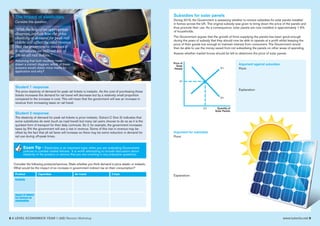 8 A LEVEL ECONOMICS YEAR 1 (AS) Revision Workshop www.tutor2u.net 9
The Impact of elasticities
Consider this question:
“With the help of an appropriate
diagram, explain how the price
elasticity of demand for peak rail
tickets will affect the total revenue
that the government receives if
it introduces an indirect tax of
5% on all rail tickets.”
Assuming that both students have
drawn a correct diagram, which of these
answers would obtain more marks for
application and why?
Student 1 response
The price elasticity of demand for peak rail tickets is inelastic. As the cost of purchasing these
tickets increases the demand for rail travel will decrease but by a relatively small proportion
compared to the increase in cost. This will mean that the government will see an increase in
revenue from increasing taxes on rail travel.
Student 2 response
The elasticity of demand for peak rail tickets is price inelastic. Extract C (line 3) indicates that
some substitutes do exist (such as road travel) but many rail users choose to do so as it is the
quickest form of transport for their daily commute. So if, for example, the government increases
taxes by 5% the government will see a rise in revenue. Some of this rise in revenue may be
offset by the fact that all rail fares will increase so there may be some reduction in demand for
rail use during off-peak times.
Exam Tip - Elasticities is an important topic when you are evaluating Government
policies to combat market failures. It is worth attempting to include discussion about
elasticity of the product or service that you are covering in any evaluative questions.
Consider the following products/services. State whether you think demand is price elastic or inelastic.
What would be the impact of an increase in government indirect tax on their consumption?
Product Cigarettes Air travel Crisps
Elasticity
Impact of indirect
tax increase on
consumption
Subsidies for solar panels
During 2016, the Government is assessing whether to remove subsidies for solar panels installed
in homes across the UK. The original subsidy was given to bring down the price of the panels and
thus promote their use. As a consequence, solar panels are now installed in approximately 1.5%
of households.
The Government argues that the growth of firms supplying the panels has been good enough
during the years of subsidy that they should now be able to operate at a profit whilst keeping the
price of their goods low enough to maintain interest from consumers. The Government would
then be able to use the money saved from not subsidising the panels on other areas of spending.
Assess whether market forces should be left to determine the price of solar panels.
Q1
P1
S1
D1
Price of
Solar
Panels
Quantity of
Solar Panels
Argument against subsidies
Point:
Explanation:
Argument for subsidies
Point:
Explanation:
 