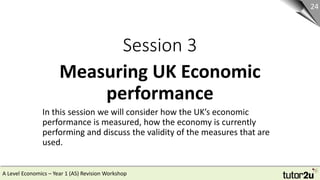 A Level Economics – Year 1 (AS) Revision Workshop
Session 3
Measuring UK Economic
performance
24
In this session we will consider how the UK’s economic
performance is measured, how the economy is currently
performing and discuss the validity of the measures that are
used.
 