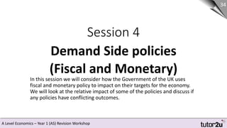 A Level Economics – Year 1 (AS) Revision Workshop
Session 4
Demand Side policies
(Fiscal and Monetary)
34
In this session we will consider how the Government of the UK uses
fiscal and monetary policy to impact on their targets for the economy.
We will look at the relative impact of some of the policies and discuss if
any policies have conflicting outcomes.
 