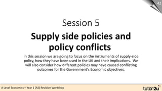 A Level Economics – Year 1 (AS) Revision Workshop
Session 5
Supply side policies and
policy conflicts
42
In this session we are going to focus on the instruments of supply-side
policy, how they have been used in the UK and their implications. We
will also consider how different policies may have caused conflicting
outcomes for the Government’s Economic objectives.
 