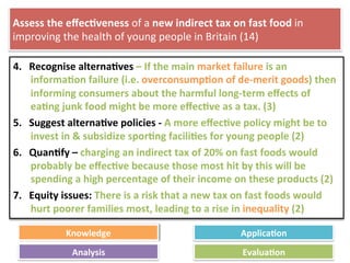 Assess	
  the	
  eﬀec4veness	
  of	
  a	
  new	
  indirect	
  tax	
  on	
  fast	
  food	
  in	
  
improving	
  the	
  health	
  of	
  young	
  people	
  in	
  Britain	
  (14)	
  
4.  Recognise	
  alterna4ves	
  –	
  If	
  the	
  main	
  market	
  failure	
  is	
  an	
  
informa4on	
  failure	
  (i.e.	
  overconsump4on	
  of	
  de-­‐merit	
  goods)	
  then	
  
informing	
  consumers	
  about	
  the	
  harmful	
  long-­‐term	
  eﬀects	
  of	
  
ea4ng	
  junk	
  food	
  might	
  be	
  more	
  eﬀec4ve	
  as	
  a	
  tax.	
  (3)	
  
5.  Suggest	
  alterna4ve	
  policies	
  -­‐	
  A	
  more	
  eﬀec4ve	
  policy	
  might	
  be	
  to	
  
invest	
  in	
  &	
  subsidize	
  spor4ng	
  facili4es	
  for	
  young	
  people	
  (2)	
  
6.  Quan4fy	
  –	
  charging	
  an	
  indirect	
  tax	
  of	
  20%	
  on	
  fast	
  foods	
  would	
  
probably	
  be	
  eﬀec4ve	
  because	
  those	
  most	
  hit	
  by	
  this	
  will	
  be	
  
spending	
  a	
  high	
  percentage	
  of	
  their	
  income	
  on	
  these	
  products	
  (2)	
  
7.  Equity	
  issues:	
  There	
  is	
  a	
  risk	
  that	
  a	
  new	
  tax	
  on	
  fast	
  foods	
  would	
  
hurt	
  poorer	
  families	
  most,	
  leading	
  to	
  a	
  rise	
  in	
  inequality	
  (2)	
  
	
  
Knowledge	
   Applica4on	
  
Analysis	
   Evalua4on	
  
 