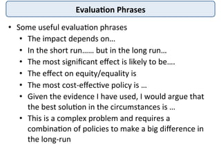 Evalua4on	
  Phrases	
  
•  Some	
  useful	
  evalua4on	
  phrases	
  
•  The	
  impact	
  depends	
  on…	
  
•  In	
  the	
  short	
  run……	
  but	
  in	
  the	
  long	
  run…	
  
•  The	
  most	
  signiﬁcant	
  eﬀect	
  is	
  likely	
  to	
  be….	
  
•  The	
  eﬀect	
  on	
  equity/equality	
  is	
  
•  The	
  most	
  cost-­‐eﬀec4ve	
  policy	
  is	
  …	
  
•  Given	
  the	
  evidence	
  I	
  have	
  used,	
  I	
  would	
  argue	
  that	
  
the	
  best	
  solu4on	
  in	
  the	
  circumstances	
  is	
  …	
  
•  This	
  is	
  a	
  complex	
  problem	
  and	
  requires	
  a	
  
combina4on	
  of	
  policies	
  to	
  make	
  a	
  big	
  diﬀerence	
  in	
  
the	
  long-­‐run	
  
 