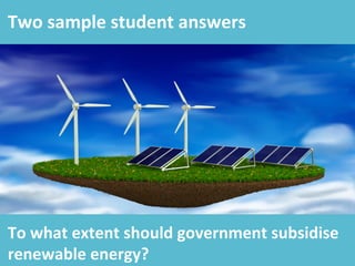 Two	
  sample	
  student	
  answers	
  
To	
  what	
  extent	
  should	
  government	
  subsidise	
  
renewable	
  energy?	
  	
  
 