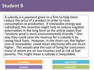 Knowledge	
   Applica4on	
  
Analysis	
   Evalua4on	
  
Student	
  B	
  
A	
  subsidy	
  is	
  a	
  payment	
  given	
  to	
  a	
  ﬁrm	
  to	
  help	
  them	
  
reduce	
  the	
  price	
  of	
  a	
  product	
  in	
  order	
  to	
  raise	
  
consump4on	
  or	
  produc4on.	
  	
  If	
  renewable	
  energy	
  was	
  
subsidised,	
  this	
  incen4ve	
  might	
  help	
  to	
  reduce	
  nega4ve	
  
externali4es	
  in	
  the	
  long	
  term	
  as	
  the	
  ar4cle	
  states	
  that	
  
“onshore	
  wind	
  is	
  more	
  environmentally-­‐friendly.”	
  One	
  
way	
  they	
  could	
  raise	
  the	
  revenue	
  for	
  a	
  subsidy	
  is	
  by	
  
taxing	
  fossil	
  fuels.	
  	
  However,	
  in	
  the	
  short	
  run,	
  the	
  higher	
  
cost	
  of	
  renewables	
  	
  could	
  mean	
  electricity	
  bills	
  are	
  much	
  
higher.	
  	
  This	
  would	
  raise	
  the	
  cost	
  of	
  living	
  for	
  consumers	
  
many	
  of	
  whom	
  are	
  on	
  low	
  incomes	
  and	
  at	
  risk	
  of	
  fuel	
  
poverty.	
  This	
  might	
  mean	
  a	
  subsidy	
  is	
  inequitable.	
  
 